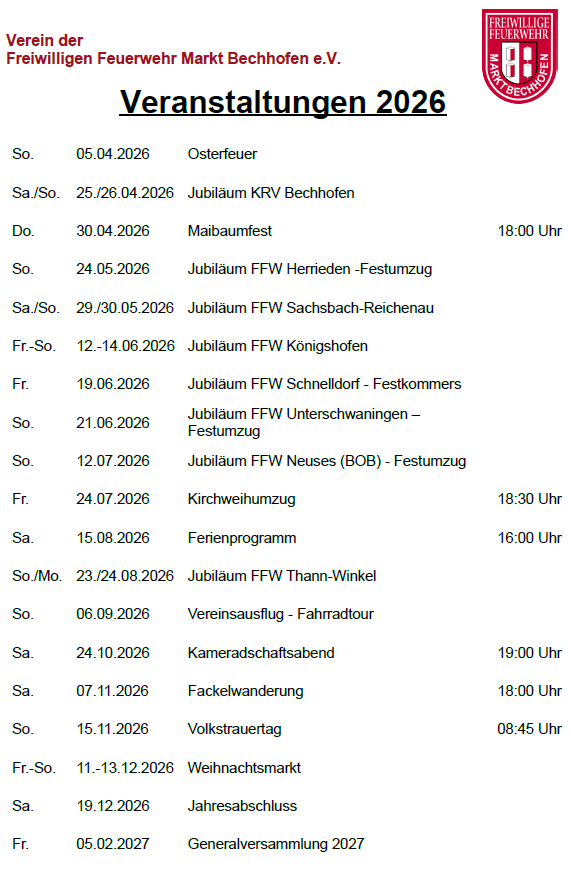 | Datum                  | Veranstaltung                    | Uhrzeit / Hinweis | | ---------------------- | -------------------------------- | ----------------- | | So. 05.04.2026         | Osterfeuer                       |                   | | Sa./So. 25./26.04.2026 | Jubiläum KRV Bechhofen           |                   | | Do. 30.04.2026         | Maibaumfest                      | 18:00 Uhr         | | So. 24.05.2026         | Jubiläum FFW Herrieden           | Festumzug         | | Sa./So. 29./30.05.2026 | Jubiläum FFW Sachsbach-Reichenau |                   | | Fr.-So. 12.-14.06.2026 | Jubiläum FFW Königshofen         |                   | | Fr. 19.06.2026         | Jubiläum FFW Schnelldorf         | Festkommers       | | So. 21.06.2026         | Jubiläum FFW Unterschwaningen    | Festumzug         | | So. 12.07.2026         | Jubiläum FFW Neuses (BOB)        | Festumzug         | | Fr. 24.07.2026         | Kirchweihumzug                   | 18:30 Uhr         | | Sa. 15.08.2026         | Ferienprogramm                   | 16:00 Uhr         | | So./Mo. 23./24.08.2026 | Jubiläum FFW Thann-Winkel        |                   | | So. 06.09.2026         | Vereinsausflug                   | Fahrradtour       | | Sa. 24.10.2026         | Kameradschaftsabend              | 19:00 Uhr         | | Sa. 07.11.2026         | Fackelwanderung                  | 18:00 Uhr         | | So. 15.11.2026         | Volkstrauertag                   | 08:45 Uhr         | | Fr.-So. 11.-13.12.2026 | Weihnachtsmarkt                  |                   | | Sa. 19.12.2026         | Jahresabschluss                  |                   | | Fr. 05.02.2027         | Generalversammlung               | 2027              |